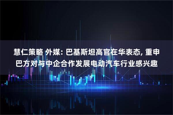 慧仁策略 外媒: 巴基斯坦高官在华表态, 重申巴方对与中企合作发展电动汽车行业感兴趣