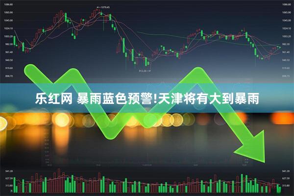 乐红网 暴雨蓝色预警!天津将有大到暴雨