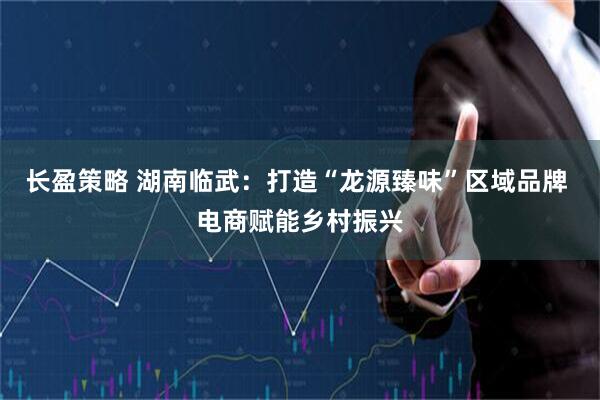 长盈策略 湖南临武：打造“龙源臻味”区域品牌 电商赋能乡村振兴