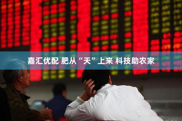 嘉汇优配 肥从“天”上来 科技助农家