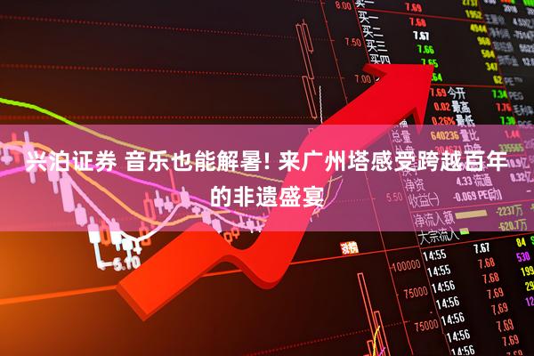 兴泊证券 音乐也能解暑! 来广州塔感受跨越百年的非遗盛宴