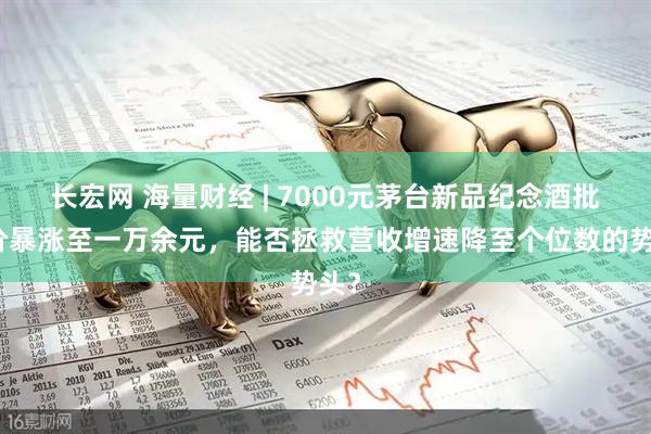 长宏网 海量财经 | 7000元茅台新品纪念酒批发价暴涨至一万余元，能否拯救营收增速降至个位数的势头？