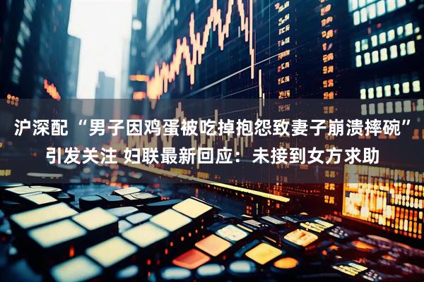 沪深配 “男子因鸡蛋被吃掉抱怨致妻子崩溃摔碗”引发关注 妇联最新回应：未接到女方求助