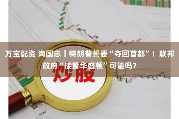 万宝配资 海国志丨特朗普誓要“夺回首都”！联邦政府“接管华盛顿”可能吗？