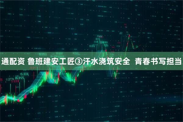 通配资 鲁班建安工匠③汗水浇筑安全  青春书写担当