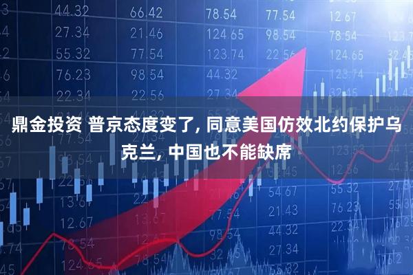 鼎金投资 普京态度变了, 同意美国仿效北约保护乌克兰, 中国也不能缺席