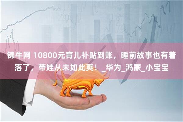 锦牛网 10800元育儿补贴到账，睡前故事也有着落了，带娃从未如此爽！_华为_鸿蒙_小宝宝