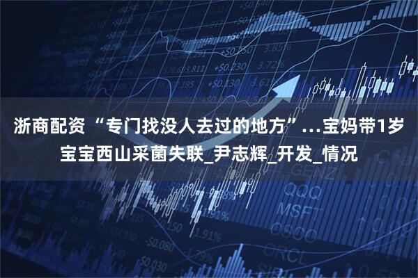 浙商配资 “专门找没人去过的地方”…宝妈带1岁宝宝西山采菌失联_尹志辉_开发_情况