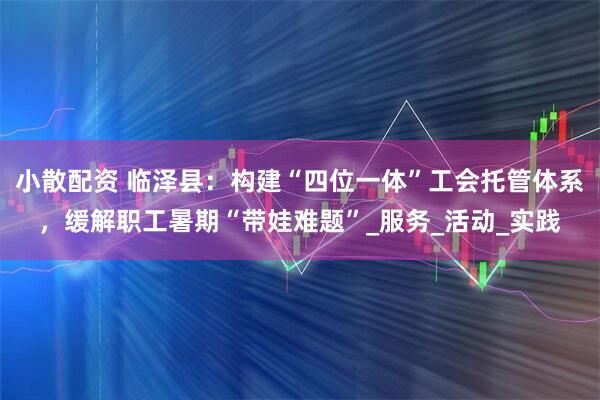 小散配资 临泽县：构建“四位一体”工会托管体系，缓解职工暑期“带娃难题”_服务_活动_实践