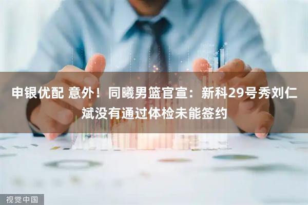 申银优配 意外！同曦男篮官宣：新科29号秀刘仁斌没有通过体检未能签约