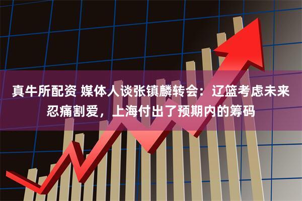 真牛所配资 媒体人谈张镇麟转会：辽篮考虑未来忍痛割爱，上海付出了预期内的筹码