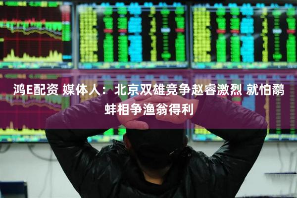鸿E配资 媒体人：北京双雄竞争赵睿激烈 就怕鹬蚌相争渔翁得利