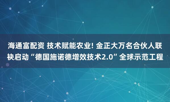 海通富配资 技术赋能农业! 金正大万名合伙人联袂启动“德国施诺德增效技术2.0”全球示范工程