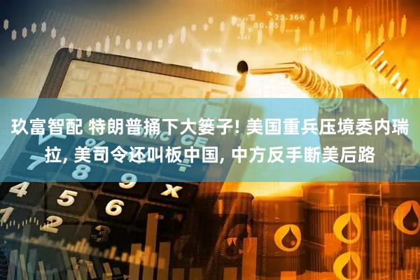 玖富智配 特朗普捅下大篓子! 美国重兵压境委内瑞拉, 美司令还叫板中国, 中方反手断美后路