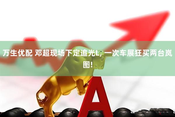 万生优配 邓超现场下定追光L, 一次车展狂买两台岚图!