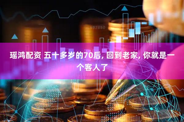 瑶鸿配资 五十多岁的70后, 回到老家, 你就是一个客人了