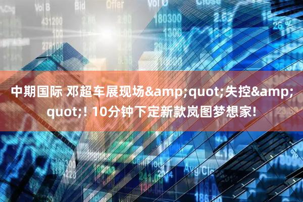 中期国际 邓超车展现场"失控"! 10分钟下定新款岚图梦想家!