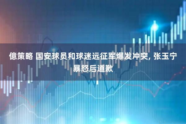 億策略 国安球员和球迷远征军爆发冲突, 张玉宁暴怒后道歉