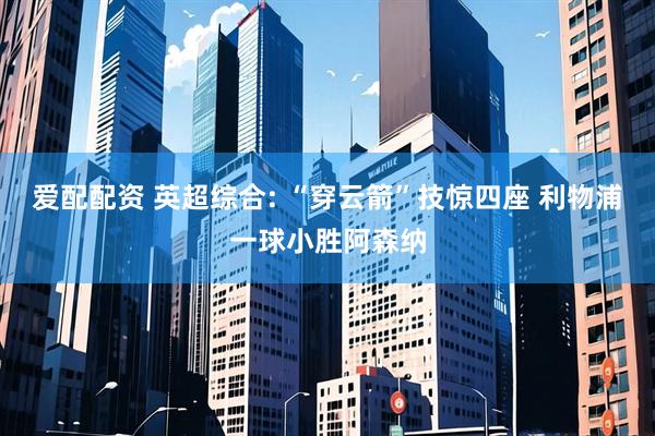 爱配配资 英超综合: “穿云箭”技惊四座 利物浦一球小胜阿森纳