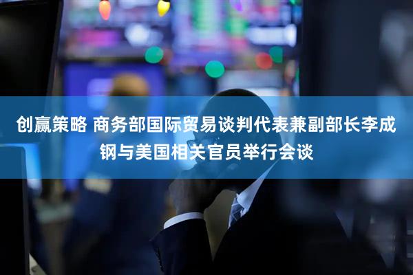 创赢策略 商务部国际贸易谈判代表兼副部长李成钢与美国相关官员举行会谈