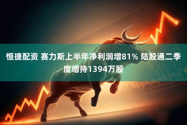 恒捷配资 赛力斯上半年净利润增81% 陆股通二季度增持1394万股