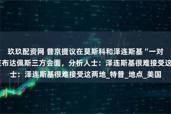 玖玖配资网 普京提议在莫斯科和泽连斯基“一对一”会晤，白宫首选在布达佩斯三方会面，分析人士：泽连斯基很难接受这两地_特普_地点_美国