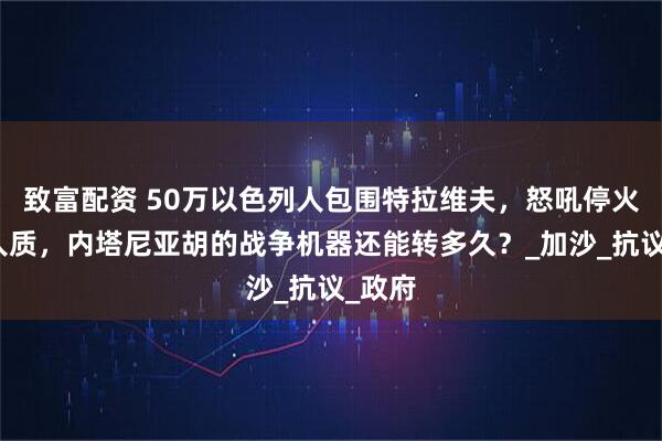 致富配资 50万以色列人包围特拉维夫，怒吼停火释放人质，内塔尼亚胡的战争机器还能转多久？_加沙_抗议_政府
