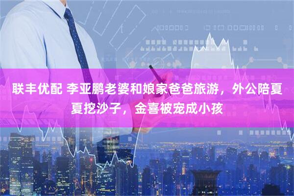 联丰优配 李亚鹏老婆和娘家爸爸旅游，外公陪夏夏挖沙子，金喜被宠成小孩
