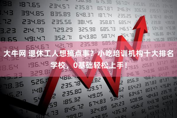 大牛网 退休工人想搞点事？小吃培训机构十大排名学校，0基础轻松上手！