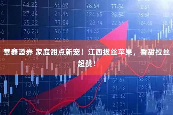 華鑫證券 家庭甜点新宠！江西拔丝苹果，香甜拉丝超赞！