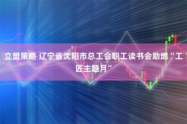 立盟策略 辽宁省沈阳市总工会职工读书会助燃“工匠主题月”