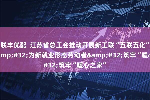 联丰优配  江苏省总工会推动开展新工联“五联五化”建设 为新就业形态劳动者 筑牢“暖心之家”