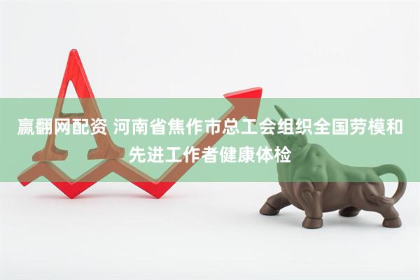 赢翻网配资 河南省焦作市总工会组织全国劳模和先进工作者健康体检