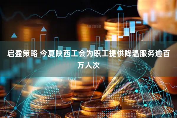 启盈策略 今夏陕西工会为职工提供降温服务逾百万人次