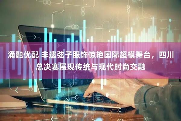 涌融优配 非遗弦子服饰惊艳国际超模舞台，四川总决赛展现传统与现代时尚交融