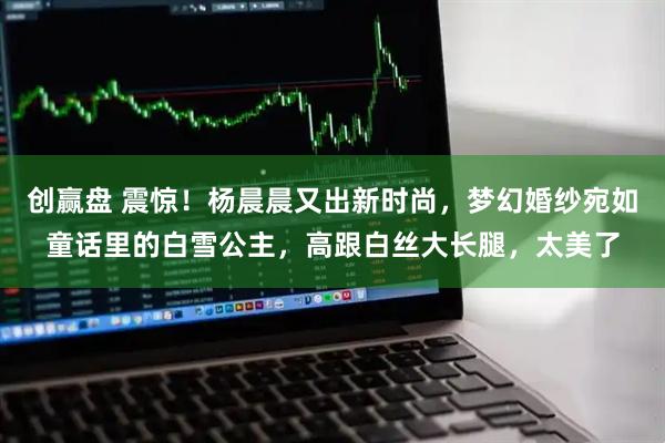 创赢盘 震惊！杨晨晨又出新时尚，梦幻婚纱宛如童话里的白雪公主，高跟白丝大长腿，太美了