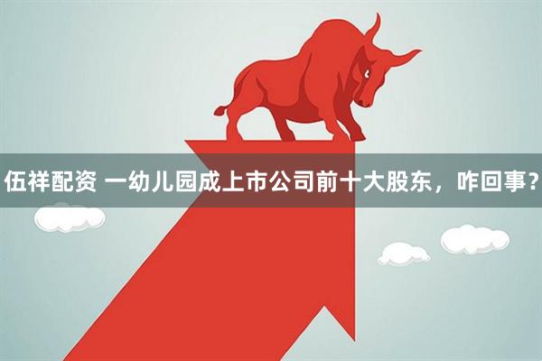 伍祥配资 一幼儿园成上市公司前十大股东，咋回事？