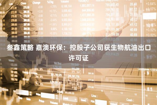 叁鑫策略 嘉澳环保：控股子公司获生物航油出口许可证