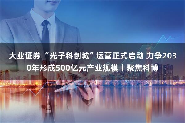 大业证券 “光子科创城”运营正式启动 力争2030年形成500亿元产业规模丨聚焦科博