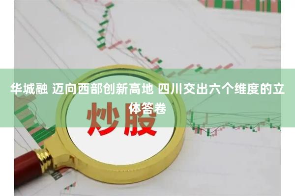 华城融 迈向西部创新高地 四川交出六个维度的立体答卷