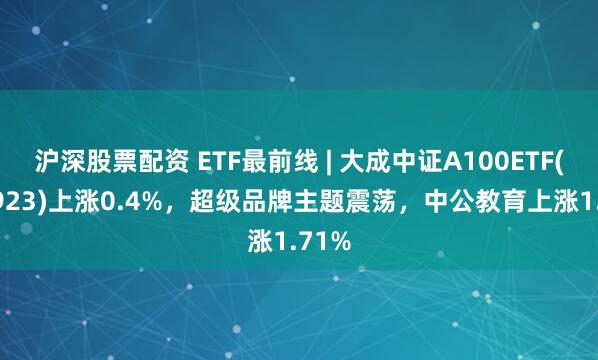 沪深股票配资 ETF最前线 | 大成中证A100ETF(159923)上涨0.4%，超级品牌主题震荡，中公教育上涨1.71%