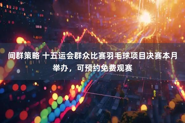 间群策略 十五运会群众比赛羽毛球项目决赛本月举办，可预约免费观赛