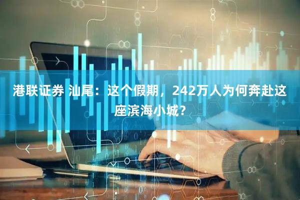 港联证券 汕尾：这个假期，242万人为何奔赴这座滨海小城？