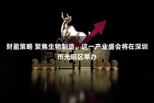 财盈策略 聚焦生物制造，这一产业盛会将在深圳市光明区举办