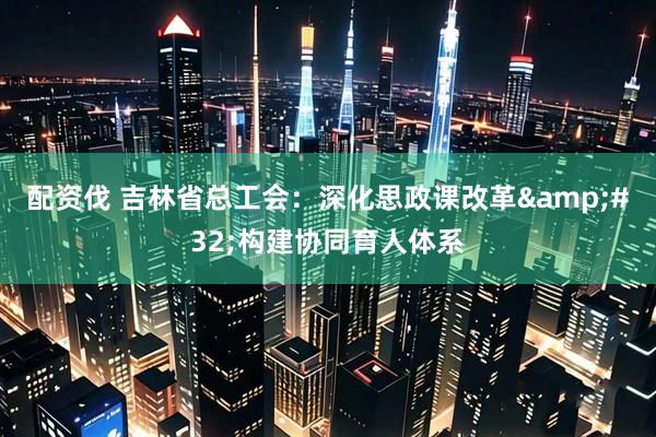 配资伐 吉林省总工会：深化思政课改革 构建协同育人体系