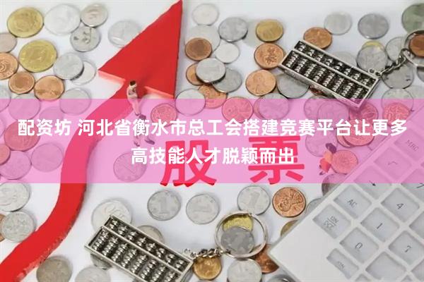 配资坊 河北省衡水市总工会搭建竞赛平台让更多高技能人才脱颖而出