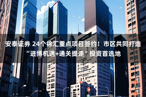 安泰证券 24个徐汇重点项目签约！市区共同打造“进博机遇+通关提速”投资首选地