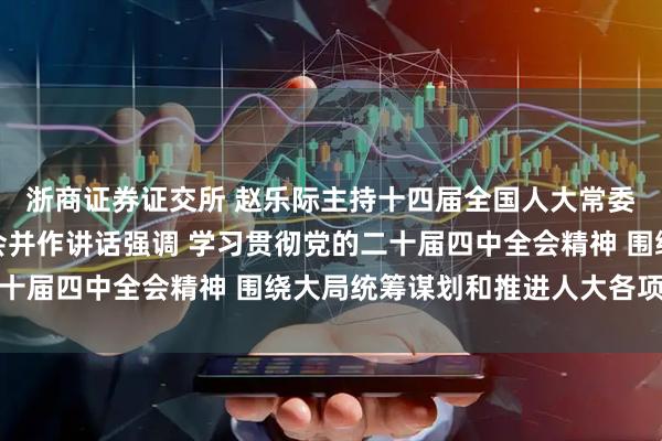 浙商证券证交所 赵乐际主持十四届全国人大常委会第十八次会议闭幕会并作讲话强调 学习贯彻党的二十届四中全会精神 围绕大局统筹谋划和推进人大各项工作