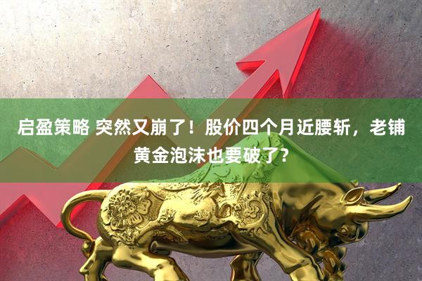 启盈策略 突然又崩了！股价四个月近腰斩，老铺黄金泡沫也要破了？