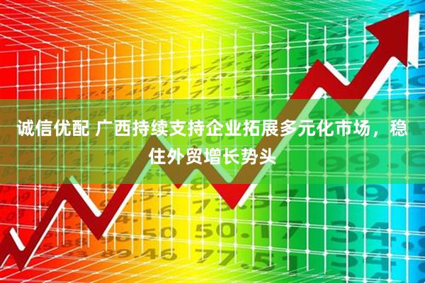 诚信优配 广西持续支持企业拓展多元化市场，稳住外贸增长势头